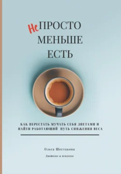 Непросто меньше есть: как перестать мучать себя диетами и найти работающий путь снижения веса, Ольга Шестакова