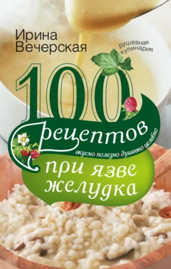 100 рецептов при язве желудка. Вкусно, полезно, душевно, целебно, Ирина Вечерская