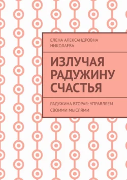 Излучая радужину счастья. Радужина вторая: управляем своими мыслями Елена Николаева