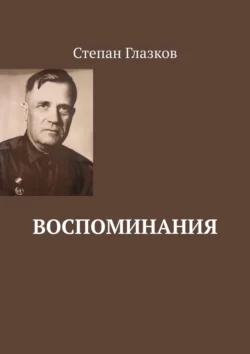 Воспоминания. О жизни до революции и о войне Степан Глазков