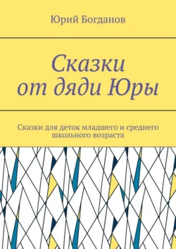 Сказки от дяди Юры. Сказки для деток младшего и среднего школьного возраста, Юрий Богданов