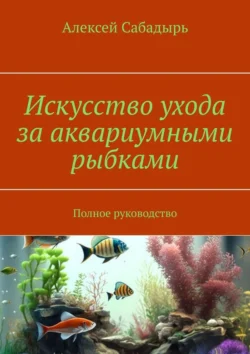 Искусство ухода за аквариумными рыбками. Полное руководство, Алексей Сабадырь