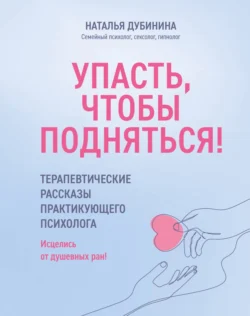 Упасть, чтобы подняться! Терапевтические рассказы практикующего психолога. Исцелись от душевных ран!, Наталья Дубинина