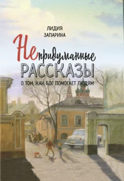 Непридуманные рассказы о том, как Бог помогает людям, Лидия Запарина