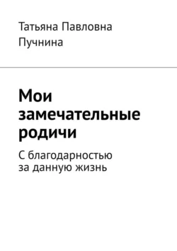 Мои замечательные родичи. С благодарностью за данную жизнь, Татьяна Пучнина