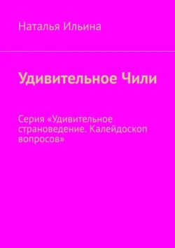 Удивительное Чили. Серия «Удивительное страноведение. Калейдоскоп вопросов», Наталья Ильина