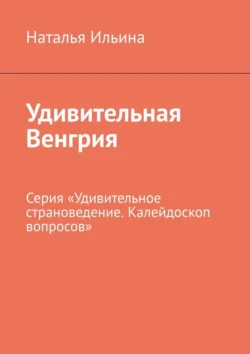 Удивительная Венгрия. Серия «Удивительное страноведение. Калейдоскоп вопросов», Наталья Ильина