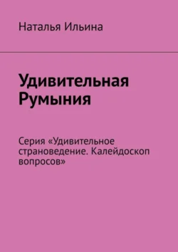 Удивительная Румыния. Серия «Удивительное страноведение. Калейдоскоп вопросов», Наталья Ильина