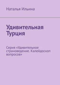 Удивительная Турция. Серия «Удивительное страноведение. Калейдоскоп вопросов», Наталья Ильина