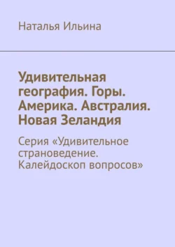 Удивительная география. Горы. Америка. Австралия. Новая Зеландия. Серия «Удивительное страноведение. Калейдоскоп вопросов» Наталья Ильина