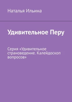 Удивительное Перу. Серия «Удивительное страноведение. Калейдоскоп вопросов» Наталья Ильина