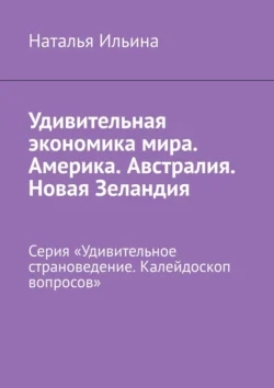 Удивительная экономика мира. Америка. Австралия. Новая Зеландия. Серия «Удивительное страноведение. Калейдоскоп вопросов» Наталья Ильина