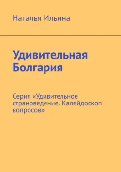 Удивительная Болгария. Серия «Удивительное страноведение. Калейдоскоп вопросов», Наталья Ильина