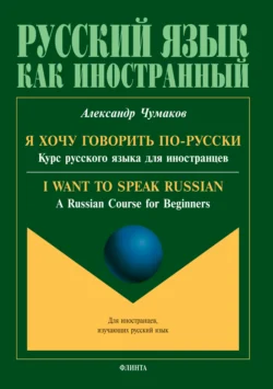 Я хочу говорить по-русски. Курс русского языка для иностранцев. I want to speak Russian. A Russian Course for Beginners, Александр Чумаков