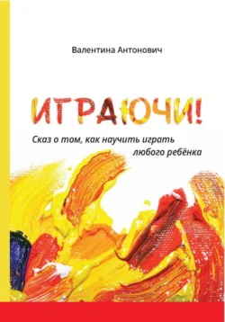 Играючи! Сказ о том, как научить играть любого ребёнка, Валентина Антонович