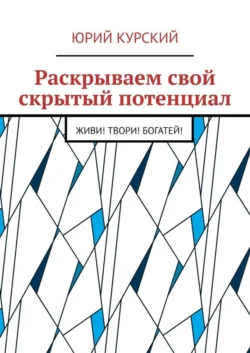 Раскрываем свой скрытый потенциал. Живи! Твори! Богатей!, Юрий Курский