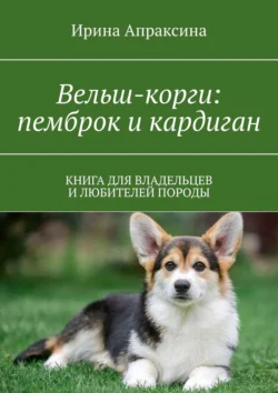 Вельш-корги: пемброк и кардиган. Книга для владельцев и любителей породы, Ирина Апраксина