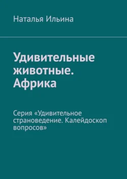 Удивительные животные. Африка. Серия «Удивительное страноведение. Калейдоскоп вопросов», Наталья Ильина