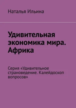 Удивительная экономика мира. Африка. Серия «Удивительное страноведение. Калейдоскоп вопросов», Наталья Ильина