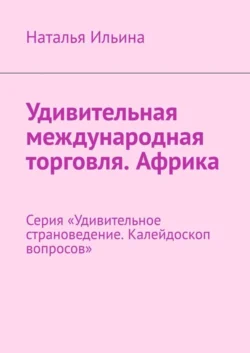 Удивительная международная торговля. Африка. Серия «Удивительное страноведение. Калейдоскоп вопросов», Наталья Ильина