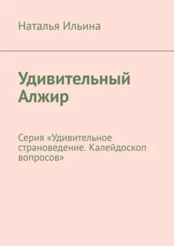 Удивительный Алжир. Серия «Удивительное страноведение. Калейдоскоп вопросов» Наталья Ильина