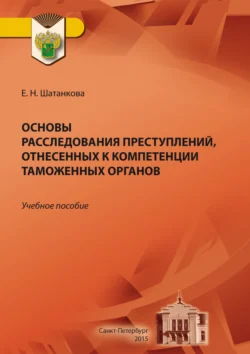 Основы расследования преступлений, отнесенных к компетенции таможенных органов, Елена Шатанкова