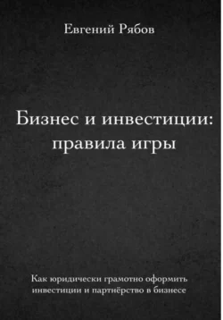 Бизнес и инвестиции: правила игры. Как грамотно оформить бизнес и инвестиции, Евгений Рябов