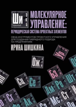 Молекулярное управление: периодическая система проектных элементов. Свод инструментов проектного управления для создания гибридного подхода на предприятиях, Ирина Шишкина