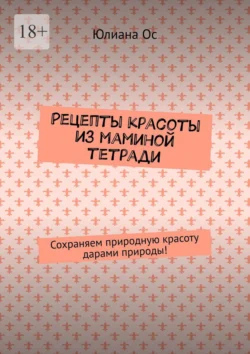 Рецепты красоты из маминой тетради. Сохраняем природную красоту дарами природы!, Юлиана Ос