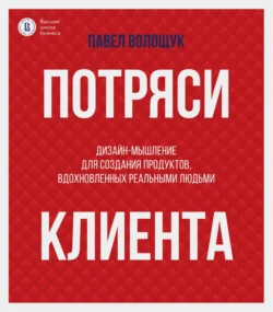 Потряси клиента. Дизайн-мышление для создания продуктов, вдохновленных реальными людьми, Павел Волощук