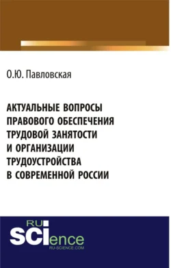 Актуальные вопросы правового обеспечения трудовой занятости и организации трудоустройства в современной России. (Аспирантура, Бакалавриат, Магистратура, Специалитет). Монография., Ольга Павловская