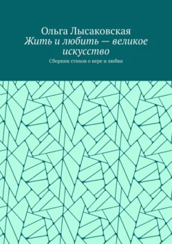 Жить и любить – великое искусство. Сборник стихов о вере и любви, Ольга Лысаковская