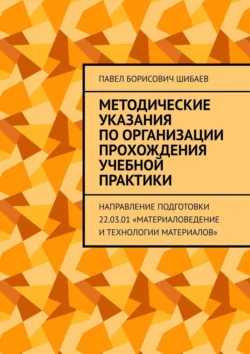 Методические указания по организации прохождения учебной практики. Направление подготовки 22.03.01 «Материаловедение и технологии материалов», Павел Шибаев