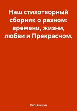 Наш стихотворный сборник о разном: времени, жизни, любви и Прекрасном…, Пётр Шапкин