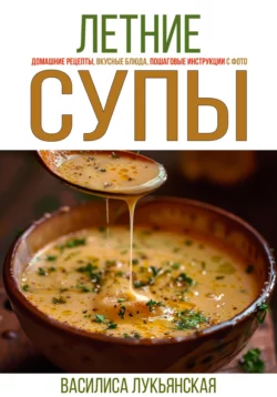 Летние супы. Домашние рецепты, вкусные блюда, пошаговые инструкции с фото., Василиса Лукьянская