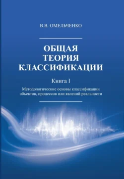 Общая теория классификации. Методологические основы классификации объектов, процессов или явлений реальности. Книга 1, В. Омельченко