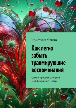 Как легко забыть травмирующие воспоминания. Самый простой, быстрый и эффективный метод, Кристина Яхина