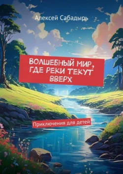 Волшебный мир, где реки текут вверх. Приключения для детей, Алексей Сабадырь