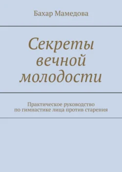 Секреты вечной молодости. Практическое руководство по гимнастике лица против старения Бахар Мамедова