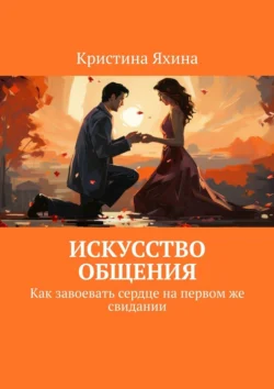 Искусство общения. Как завоевать сердце на первом же свидании Кристина Яхина