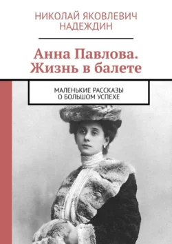 Анна Павлова. Жизнь в балете. Маленькие рассказы о большом успехе Николай Надеждин