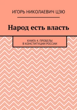 Народ есть власть. Книга 4. Пробелы в Конституции России Игорь Цзю