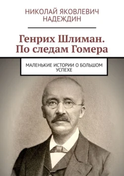 Генрих Шлиман. По следам Гомера. Маленькие истории о большом успехе, Николай Надеждин