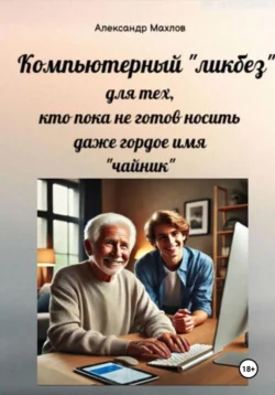 Компьютерный «ликбез» для тех, кто пока не готов носить даже гордое имя «чайник», Александр Махлов