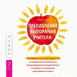 Преодоление выгорания учителя: еженедельное руководство по повышению устойчивости, предотвращению эмоционального истощения и сохранению вдохновения в классе, Эми Л. Ева