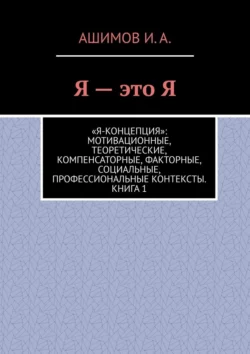 Я – это Я. «Я-концепция»: мотивационные, теоретические, компенсаторные, факторные, социальные, профессиональные контексты. Книга 1, Ашимов И.А.