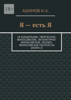 Я – есть Я. «Я-концепция»: творческие, философские, литературно-философские, логико-философские контексты (Книга 2), И. Ашимов