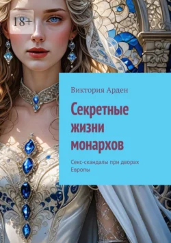 Секретные жизни монархов. Секс-скандалы при дворах Европы, Виктория Арден