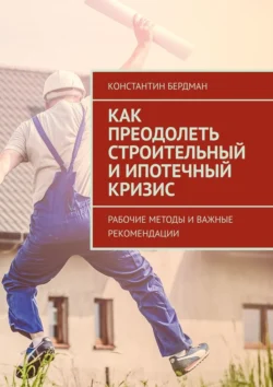 Как преодолеть строительный и ипотечный кризис. Рабочие методы и важные рекомендации Константин Бердман