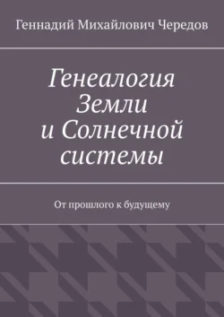 Генеалогия Земли и Солнечной системы. От прошлого к будущему, Геннадий Чередов